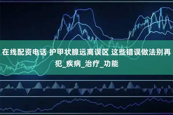 在线配资电话 护甲状腺远离误区 这些错误做法别再犯_疾病_治疗_功能