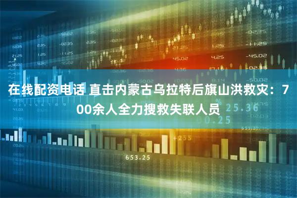 在线配资电话 直击内蒙古乌拉特后旗山洪救灾：700余人全力搜救失联人员