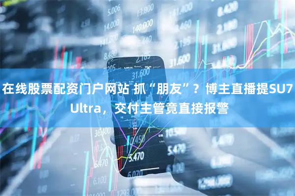 在线股票配资门户网站 抓“朋友”？博主直播提SU7 Ultra，交付主管竟直接报警