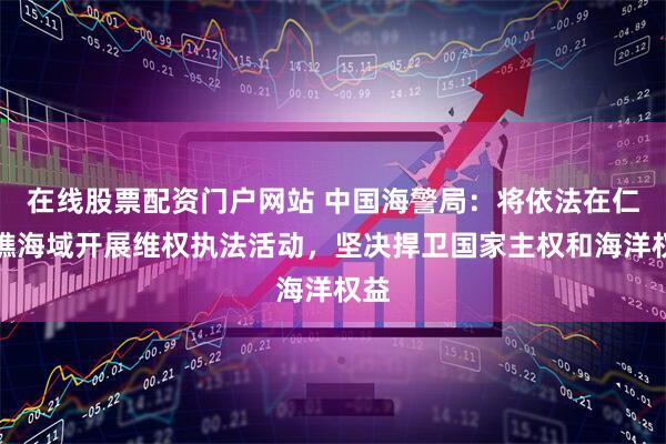在线股票配资门户网站 中国海警局：将依法在仁爱礁海域开展维权执法活动，坚决捍卫国家主权和海洋权益