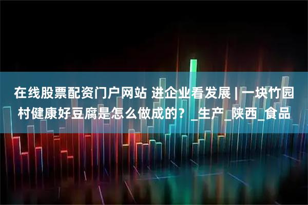 在线股票配资门户网站 进企业看发展 | 一块竹园村健康好豆腐是怎么做成的？_生产_陕西_食品