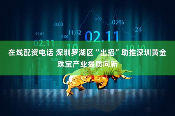 在线配资电话 深圳罗湖区“出招”助推深圳黄金珠宝产业提质向新
