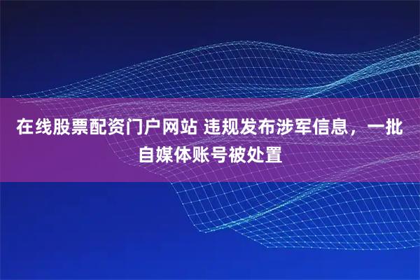 在线股票配资门户网站 违规发布涉军信息，一批自媒体账号被处置