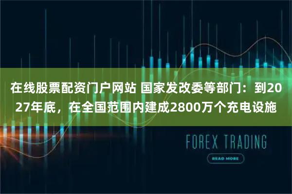 在线股票配资门户网站 国家发改委等部门：到2027年底，在全国范围内建成2800万个充电设施