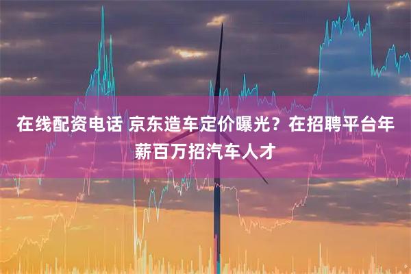 在线配资电话 京东造车定价曝光？在招聘平台年薪百万招汽车人才