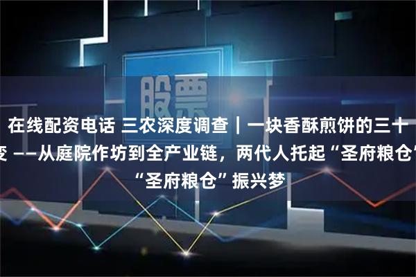 在线配资电话 三农深度调查|一块香酥煎饼的三十五年蝶变 ——从庭院作坊到全产业链,两代人托起“圣府粮仓”振兴梦