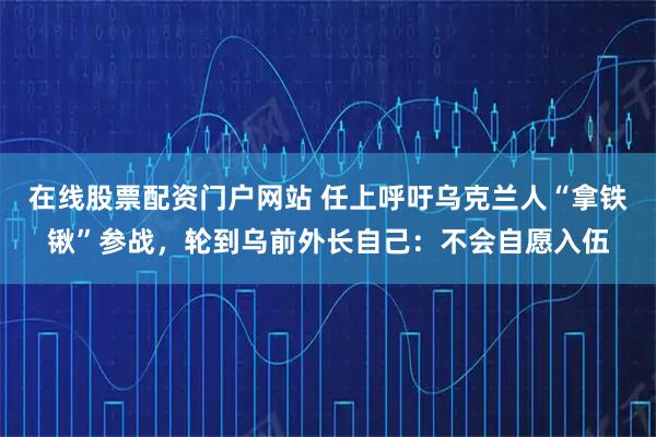 在线股票配资门户网站 任上呼吁乌克兰人“拿铁锹”参战,轮到乌前外长自己:不会自愿入伍