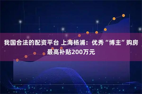 我国合法的配资平台 上海杨浦:优秀“博主”购房最高补贴200万元