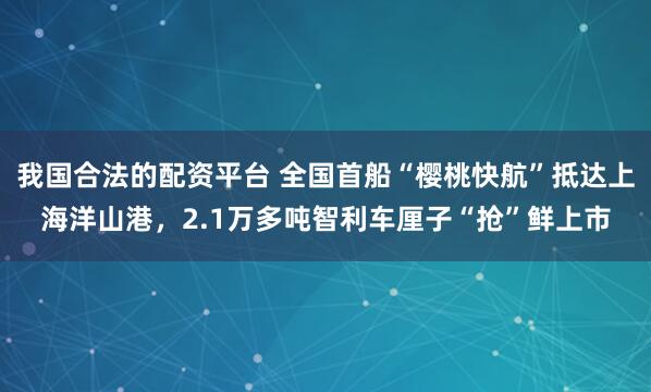 我国合法的配资平台 全国首船“樱桃快航”抵达上海洋山港,2.1万多吨智利车厘子“抢”鲜上市