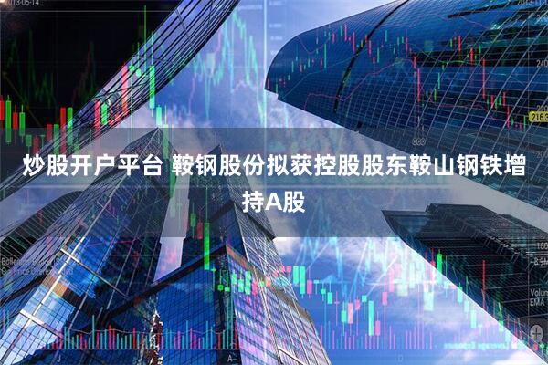 炒股开户平台 鞍钢股份拟获控股股东鞍山钢铁增持A股