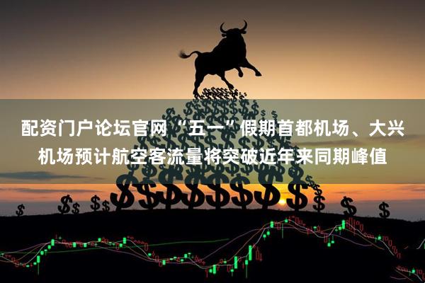 配资门户论坛官网 “五一”假期首都机场、大兴机场预计航空客流量将突破近年来同期峰值