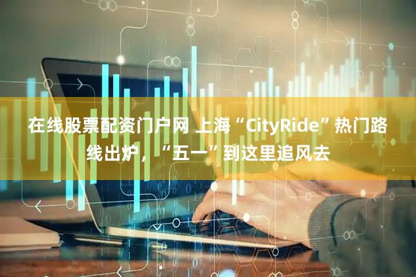在线股票配资门户网 上海“CityRide”热门路线出炉，“五一”到这里追风去