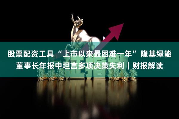 股票配资工具 “上市以来最困难一年” 隆基绿能董事长年报中坦言多项决策失利｜财报解读