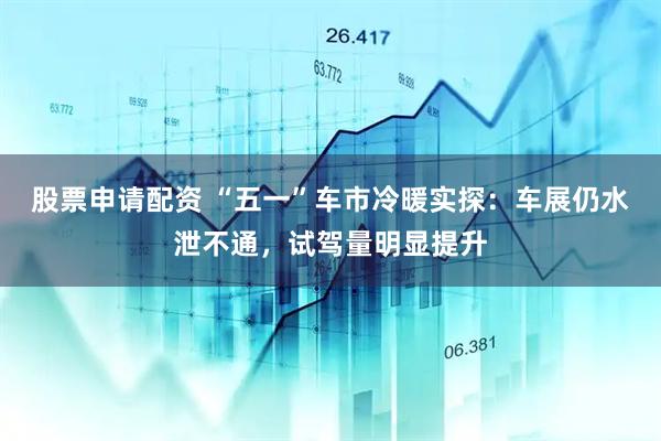股票申请配资 “五一”车市冷暖实探：车展仍水泄不通，试驾量明显提升