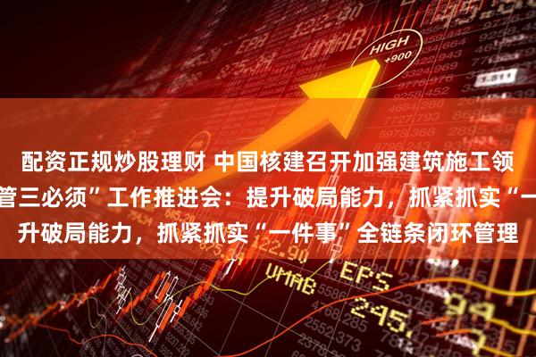 配资正规炒股理财 中国核建召开加强建筑施工领域安全质量管理暨“三管三必须”工作推进会：提升破局能力，抓紧抓实“一件事”全链条闭环管理