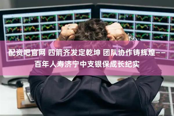 配资吧官网 四箭齐发定乾坤 团队协作铸辉煌——百年人寿济宁中支银保成长纪实