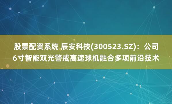 股票配资系统 辰安科技(300523.SZ)：公司6寸智能双光警戒高速球机融合多项前沿技术