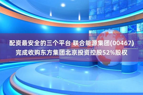 配资最安全的三个平台 联合能源集团(00467)完成收购东方集团北京投资控股52%股权