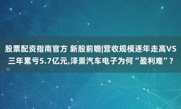 股票配资指南官方 新股前瞻|营收规模逐年走高VS三年累亏5.7亿元,泽景汽车电子为何“盈利难”?