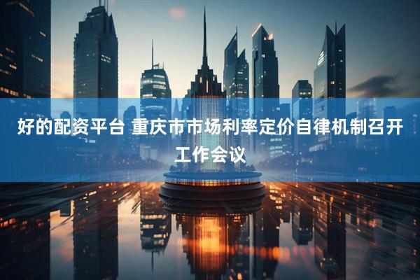好的配资平台 重庆市市场利率定价自律机制召开工作会议