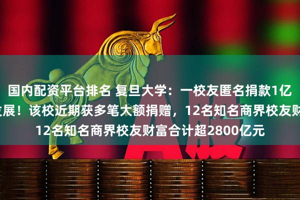 国内配资平台排名 复旦大学：一校友匿名捐款1亿元，支持哲学学科发展！该校近期获多笔大额捐赠，12名知名商界校友财富合计超2800亿元