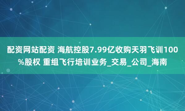 配资网站配资 海航控股7.99亿收购天羽飞训100%股权 重组飞行培训业务_交易_公司_海南
