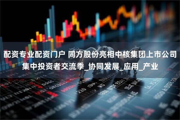 配资专业配资门户 同方股份亮相中核集团上市公司集中投资者交流季_协同发展_应用_产业