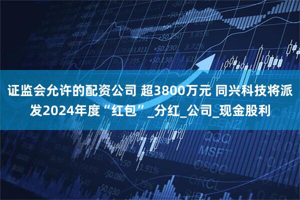 证监会允许的配资公司 超3800万元 同兴科技将派发2024年度“红包”_分红_公司_现金股利