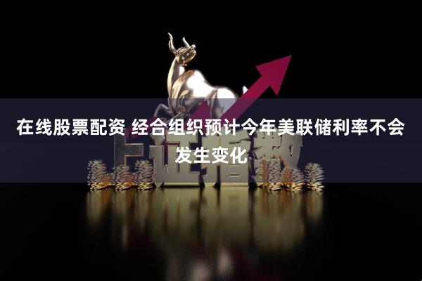 在线股票配资 经合组织预计今年美联储利率不会发生变化