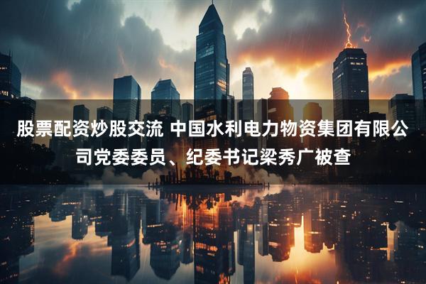 股票配资炒股交流 中国水利电力物资集团有限公司党委委员、纪委书记梁秀广被查