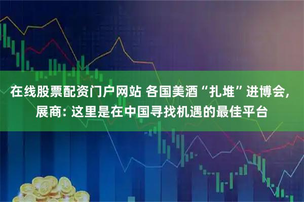在线股票配资门户网站 各国美酒“扎堆”进博会, 展商: 这里是在中国寻找机遇的最佳平台