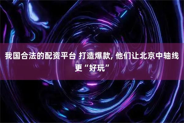 我国合法的配资平台 打造爆款, 他们让北京中轴线更“好玩”