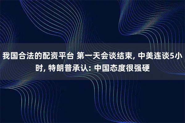 我国合法的配资平台 第一天会谈结束, 中美连谈5小时, 特朗普承认: 中国态度很强硬