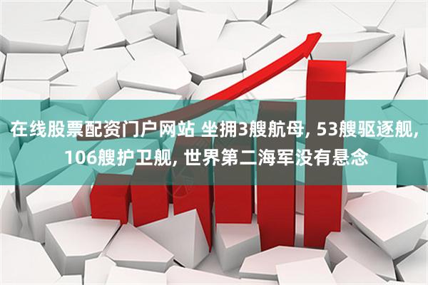 在线股票配资门户网站 坐拥3艘航母, 53艘驱逐舰, 106艘护卫舰, 世界第二海军没有悬念