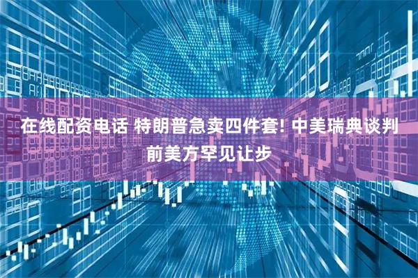 在线配资电话 特朗普急卖四件套! 中美瑞典谈判前美方罕见让步