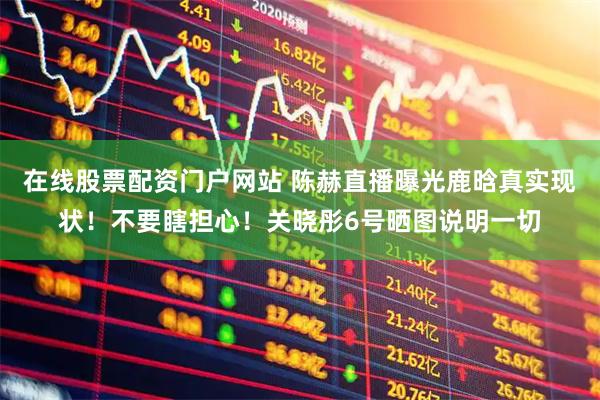 在线股票配资门户网站 陈赫直播曝光鹿晗真实现状！不要瞎担心！关晓彤6号晒图说明一切