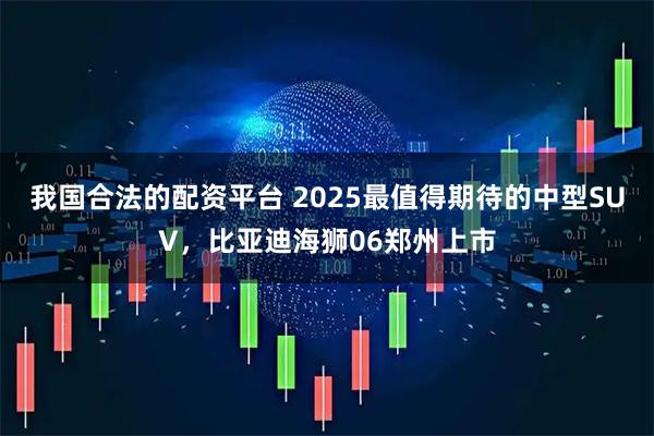 我国合法的配资平台 2025最值得期待的中型SUV，比亚迪海狮06郑州上市