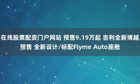 在线股票配资门户网站 预售9.19万起 吉利全新博越预售 全新设计/标配Flyme Auto座舱