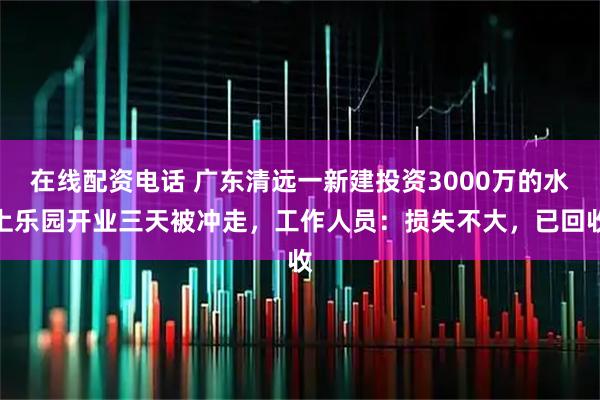 在线配资电话 广东清远一新建投资3000万的水上乐园开业三天被冲走，工作人员：损失不大，已回收