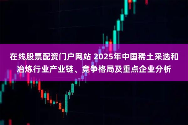 在线股票配资门户网站 2025年中国稀土采选和冶炼行业产业链、竞争格局及重点企业分析
