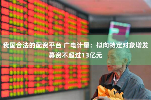 我国合法的配资平台 广电计量：拟向特定对象增发募资不超过13亿元