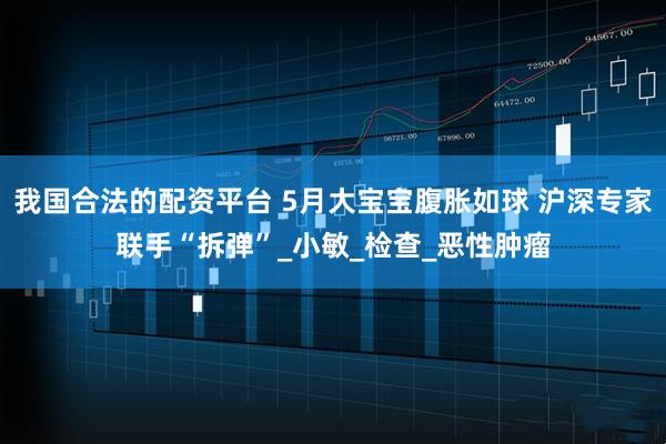 我国合法的配资平台 5月大宝宝腹胀如球 沪深专家联手“拆弹”_小敏_检查_恶性肿瘤