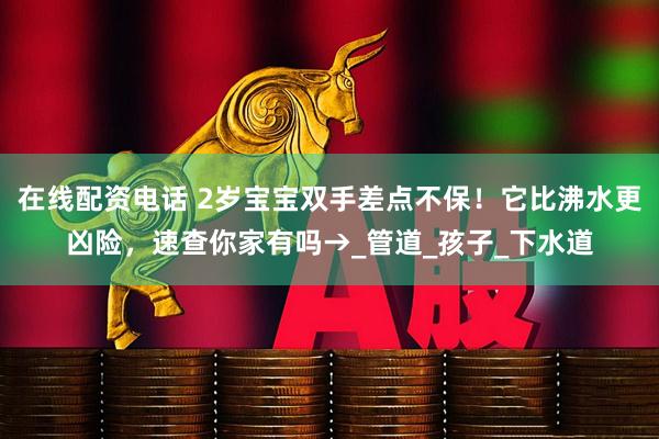 在线配资电话 2岁宝宝双手差点不保！它比沸水更凶险，速查你家有吗→_管道_孩子_下水道