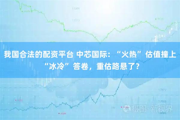 我国合法的配资平台 中芯国际：“火热” 估值撞上 “冰冷” 答卷，重估路悬了？