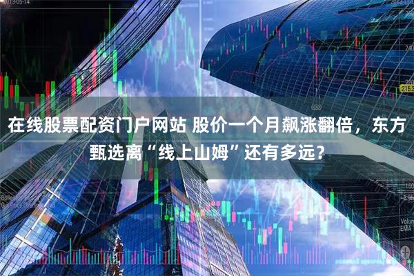在线股票配资门户网站 股价一个月飙涨翻倍，东方甄选离“线上山姆”还有多远？