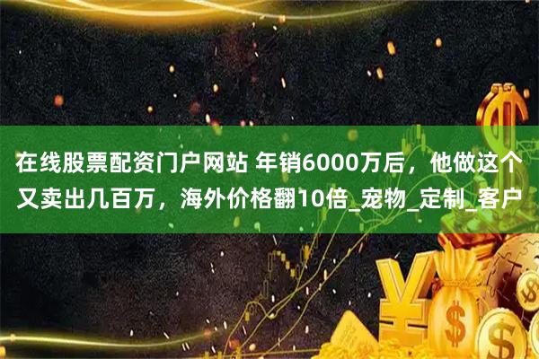 在线股票配资门户网站 年销6000万后，他做这个又卖出几百万，海外价格翻10倍_宠物_定制_客户