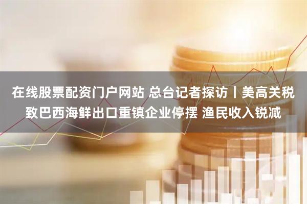 在线股票配资门户网站 总台记者探访丨美高关税致巴西海鲜出口重镇企业停摆 渔民收入锐减