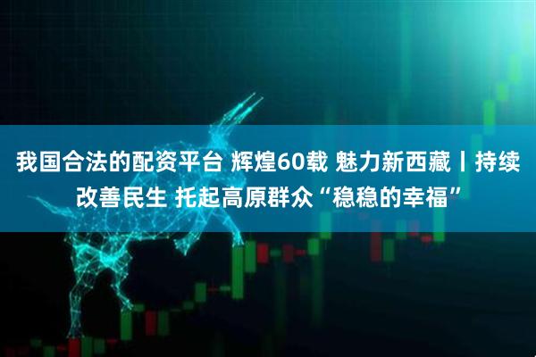 我国合法的配资平台 辉煌60载 魅力新西藏丨持续改善民生 托起高原群众“稳稳的幸福”