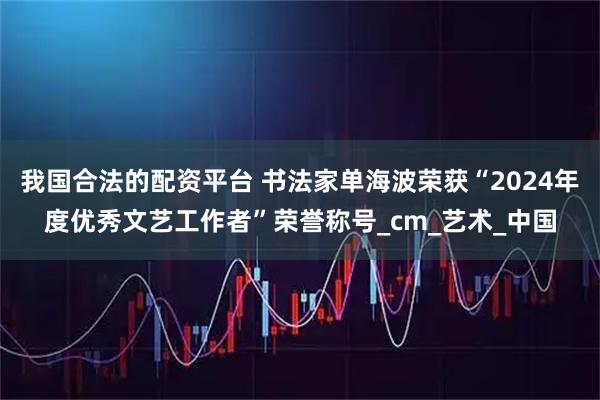 我国合法的配资平台 书法家单海波荣获“2024年度优秀文艺工作者”荣誉称号_cm_艺术_中国
