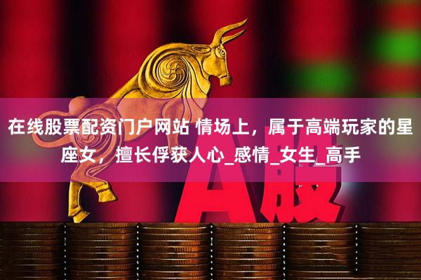 在线股票配资门户网站 情场上，属于高端玩家的星座女，擅长俘获人心_感情_女生_高手